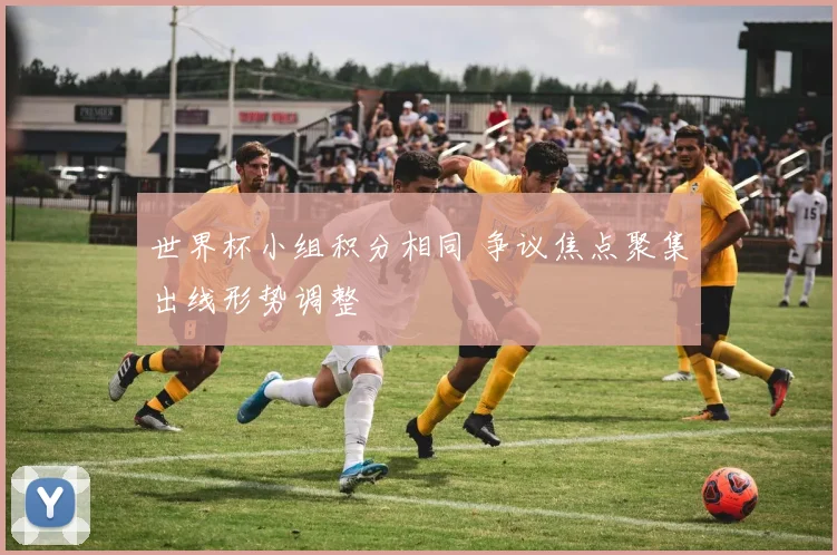 世界杯小组积分相同 争议焦点聚集出线形势调整