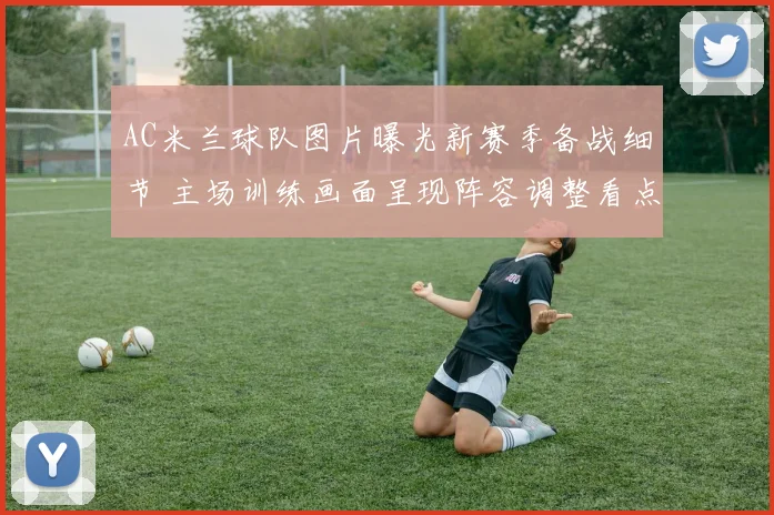 AC米兰球队图片曝光新赛季备战细节 主场训练画面呈现阵容调整看点