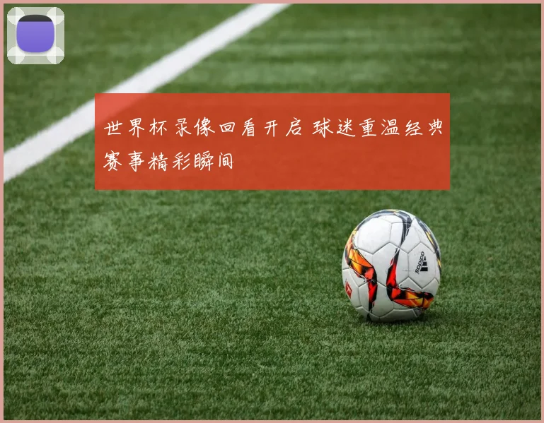 世界杯录像回看开启 球迷重温经典赛事精彩瞬间