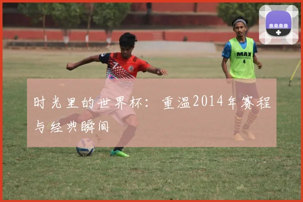 时光里的世界杯：重温2014年赛程与经典瞬间