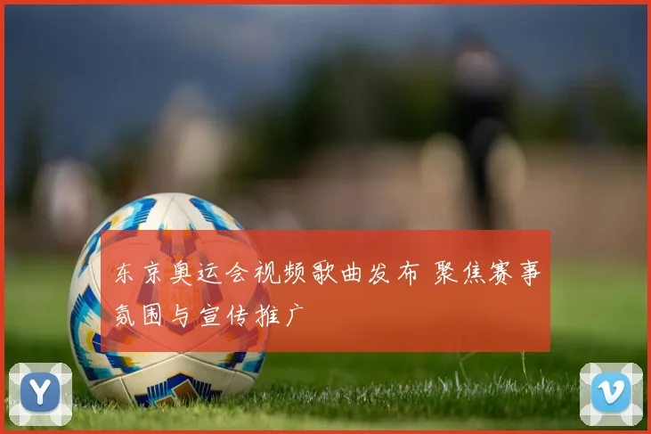 东京奥运会视频歌曲发布 聚焦赛事氛围与宣传推广
