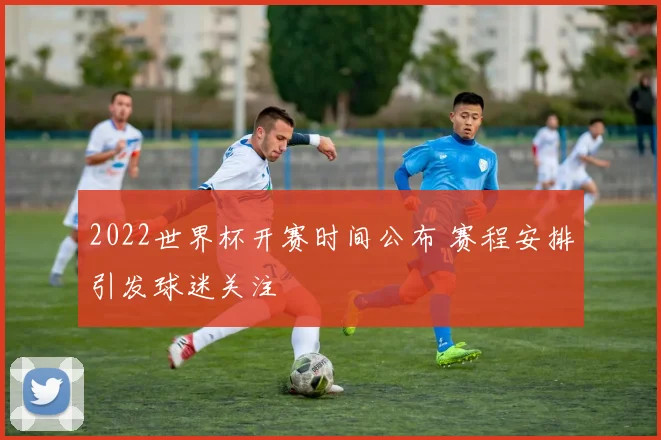 2022世界杯开赛时间公布 赛程安排引发球迷关注