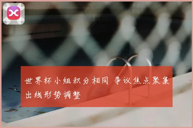 世界杯小组积分相同 争议焦点聚集出线形势调整