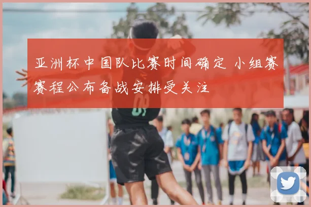 亚洲杯中国队比赛时间确定 小组赛赛程公布备战安排受关注