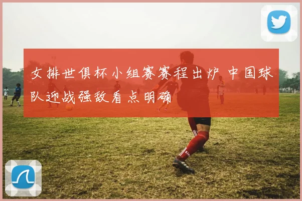 女排世俱杯小组赛赛程出炉 中国球队迎战强敌看点明确