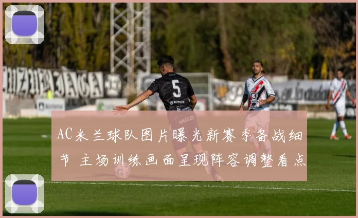 AC米兰球队图片曝光新赛季备战细节 主场训练画面呈现阵容调整看点