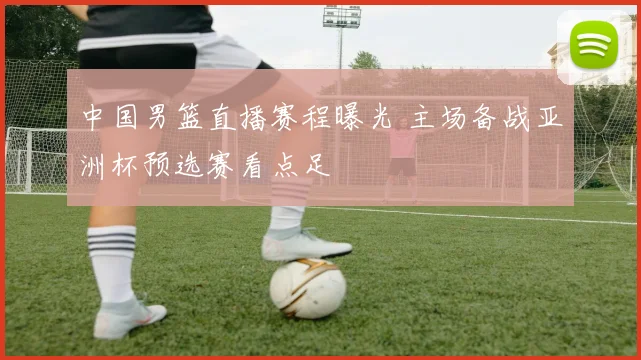 中国男篮直播赛程曝光 主场备战亚洲杯预选赛看点足