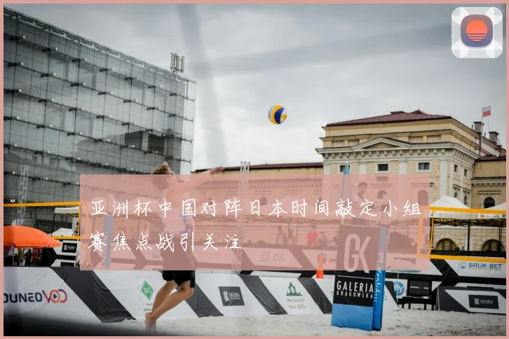 亚洲杯中国对阵日本时间敲定小组赛焦点战引关注