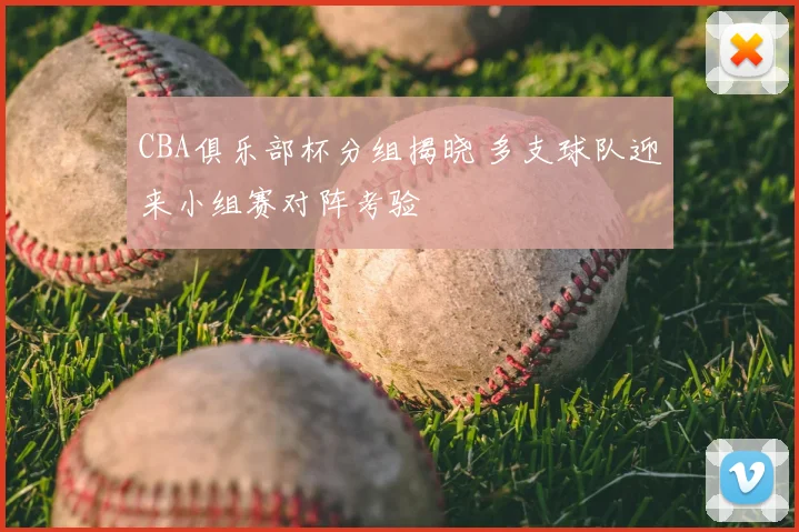 CBA俱乐部杯分组揭晓 多支球队迎来小组赛对阵考验