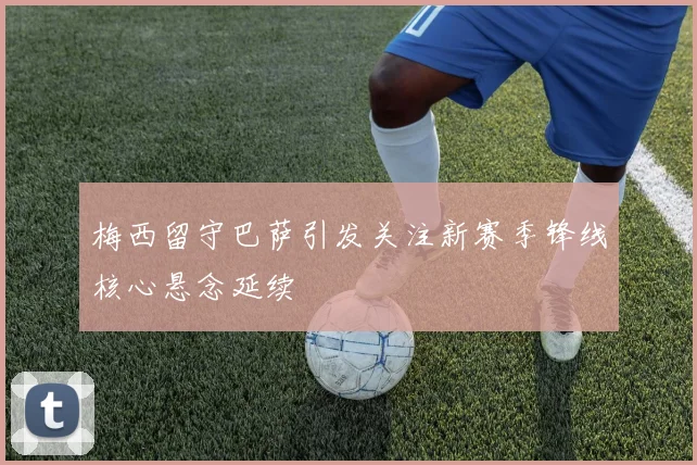 梅西留守巴萨引发关注新赛季锋线核心悬念延续