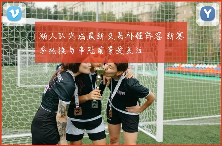 湖人队完成最新交易补强阵容 新赛季轮换与争冠前景受关注