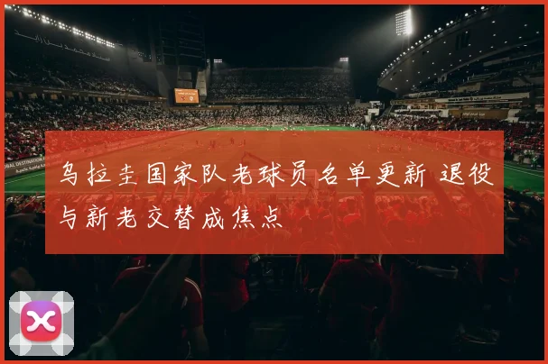 乌拉圭国家队老球员名单更新 退役与新老交替成焦点