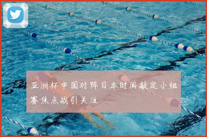 亚洲杯中国对阵日本时间敲定小组赛焦点战引关注