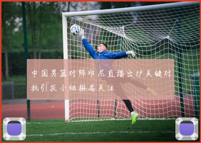 中国男篮对阵印尼直播出炉关键对抗引发小组排名关注