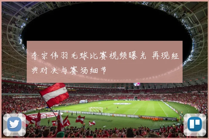 李宗伟羽毛球比赛视频曝光 再现经典对决与赛场细节