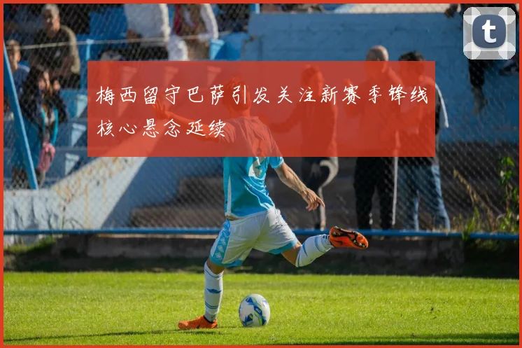 梅西留守巴萨引发关注新赛季锋线核心悬念延续