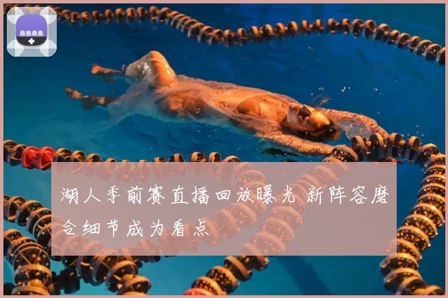 湖人季前赛直播回放曝光 新阵容磨合细节成为看点