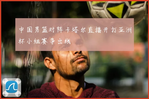 中国男篮对阵卡塔尔直播开打亚洲杯小组赛争出线