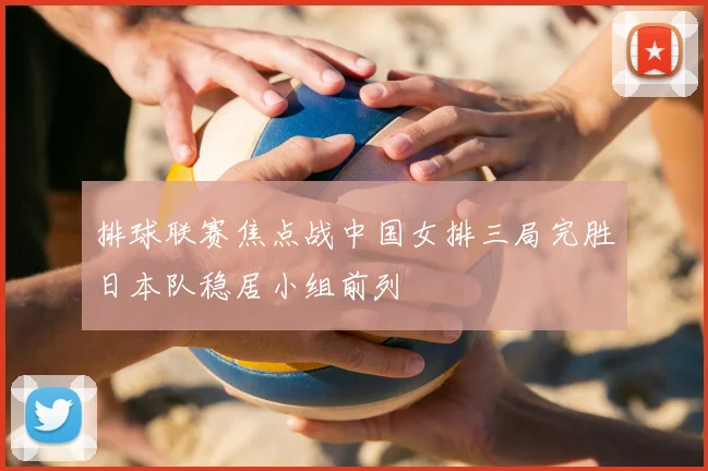 排球联赛焦点战中国女排三局完胜日本队稳居小组前列
