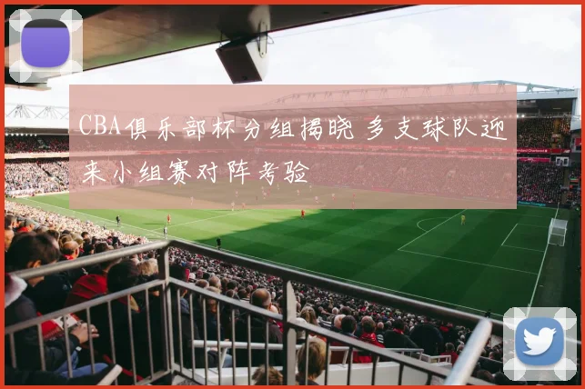CBA俱乐部杯分组揭晓 多支球队迎来小组赛对阵考验