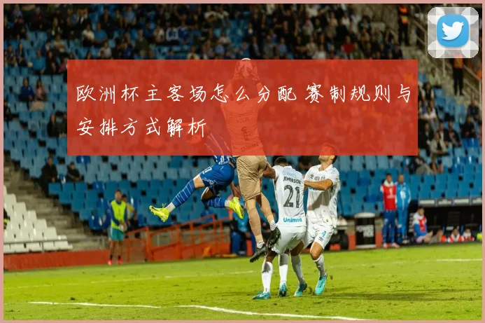 欧洲杯主客场怎么分配 赛制规则与安排方式解析