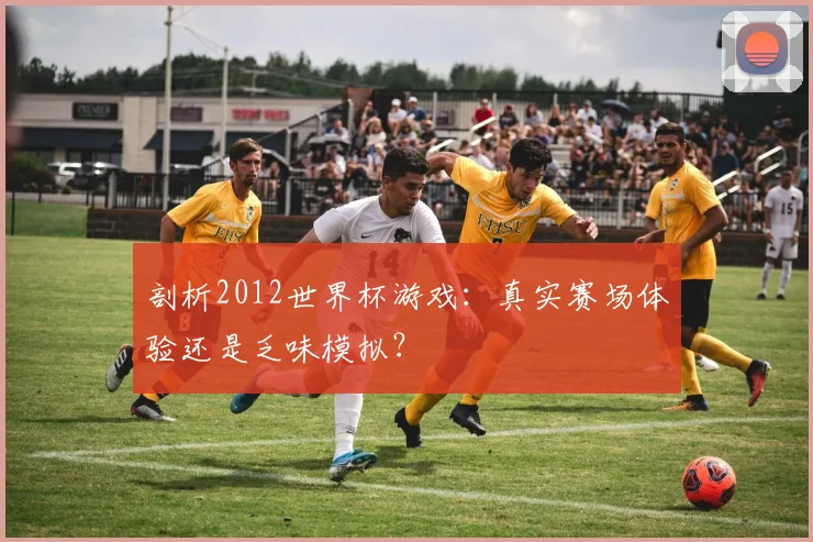 剖析2012世界杯游戏：真实赛场体验还是乏味模拟？