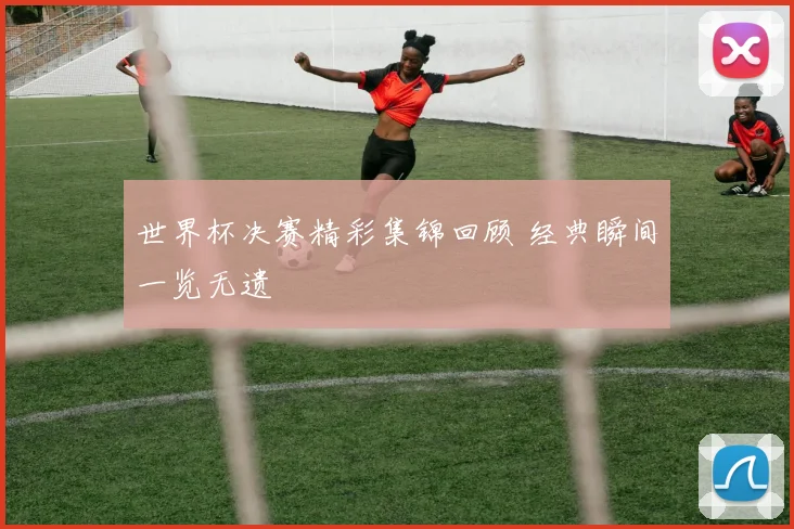 世界杯决赛精彩集锦回顾 经典瞬间一览无遗